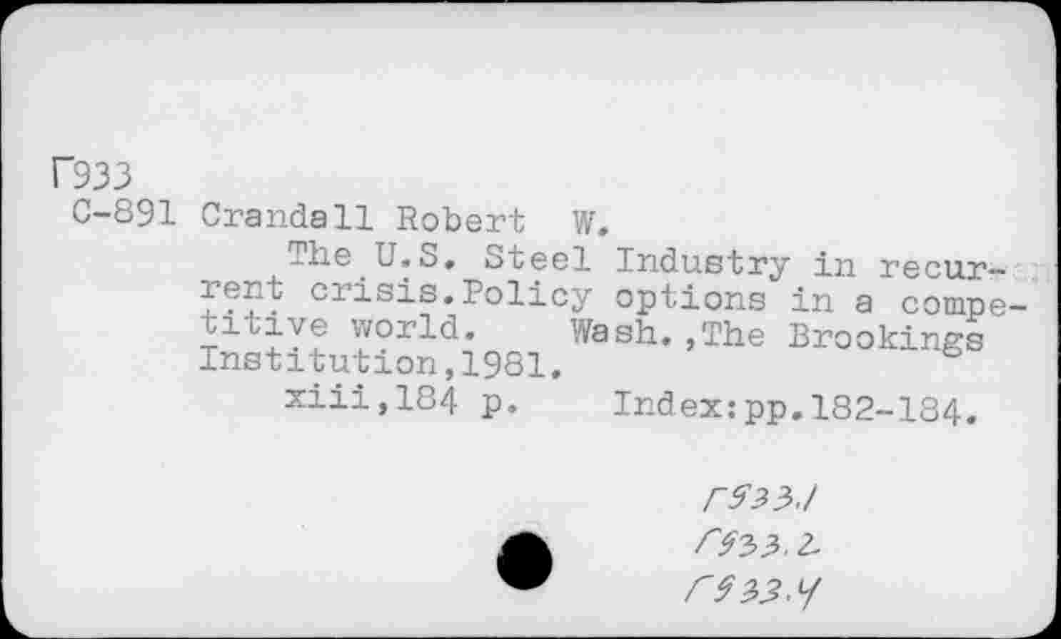 ﻿F933
0-891 Crandall Robert w.
The U.S. Steel Industry in recurrent crisis. Policy options in a competitive world. Wash,,The Brookings Institution,1981.
xiii,184 p. Index:pp.182-184.
